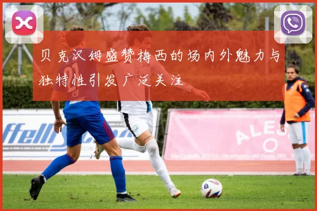 贝克汉姆盛赞梅西的场内外魅力与独特性引发广泛关注
