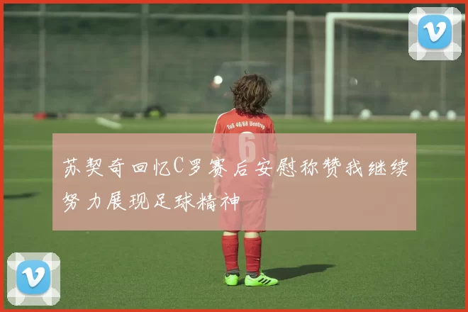 苏契奇回忆C罗赛后安慰称赞我继续努力展现足球精神