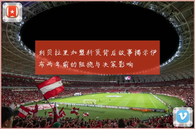 利贝拉里加盟科莫背后故事揭示伊布两年前的阻挠与决策影响