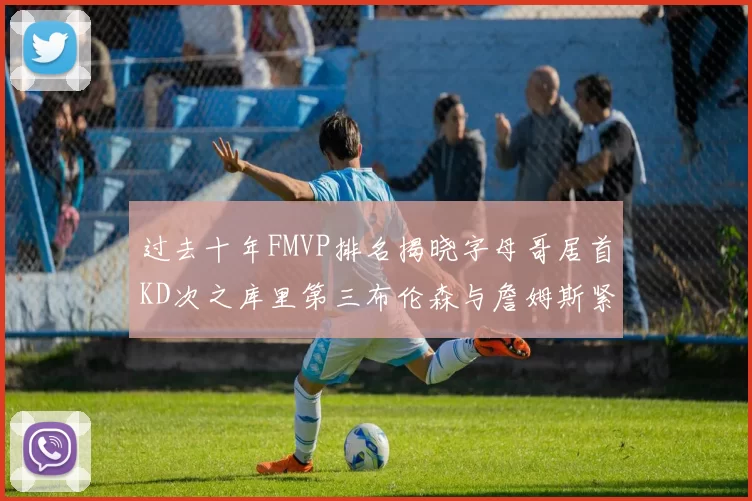 过去十年FMVP排名揭晓字母哥居首KD次之库里第三布伦森与詹姆斯紧随其后
