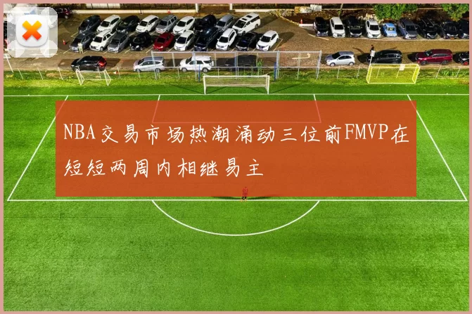 NBA交易市场热潮涌动三位前FMVP在短短两周内相继易主