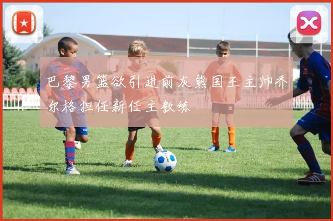 巴黎男篮欲引进前灰熊国王主帅乔尔格担任新任主教练