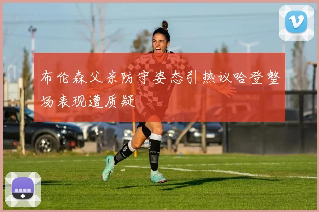 布伦森父亲防守姿态引热议哈登整场表现遭质疑