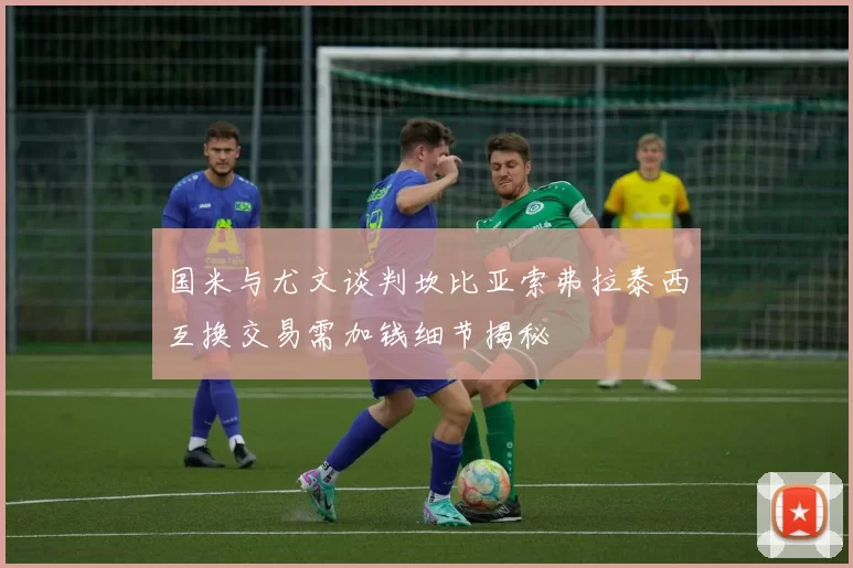 国米与尤文谈判坎比亚索弗拉泰西互换交易需加钱细节揭秘
