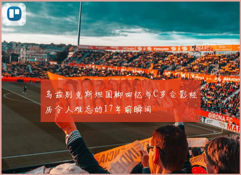 乌兹别克斯坦国脚回忆与C罗合影经历令人难忘的17年前瞬间