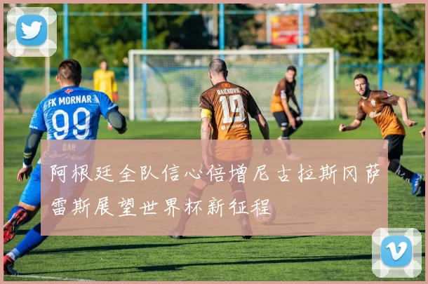 阿根廷全队信心倍增尼古拉斯冈萨雷斯展望世界杯新征程