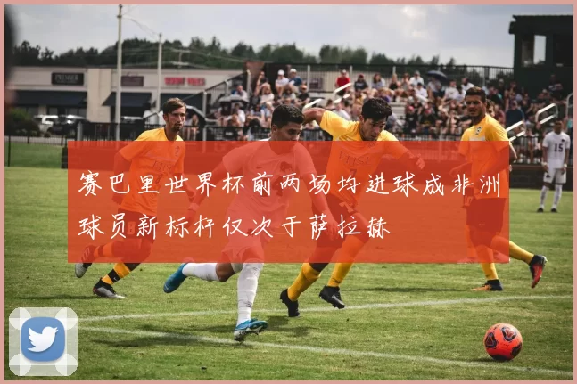 赛巴里世界杯前两场均进球成非洲球员新标杆仅次于萨拉赫