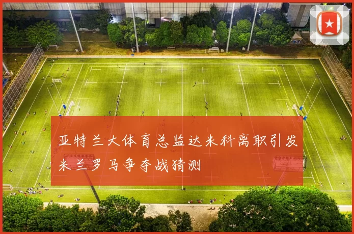 亚特兰大体育总监达米科离职引发米兰罗马争夺战猜测