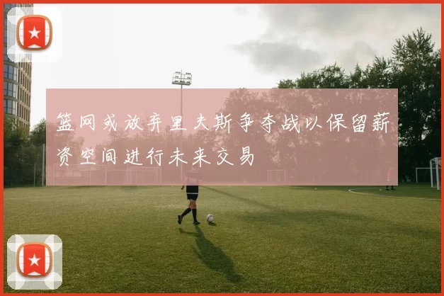 篮网或放弃里夫斯争夺战以保留薪资空间进行未来交易