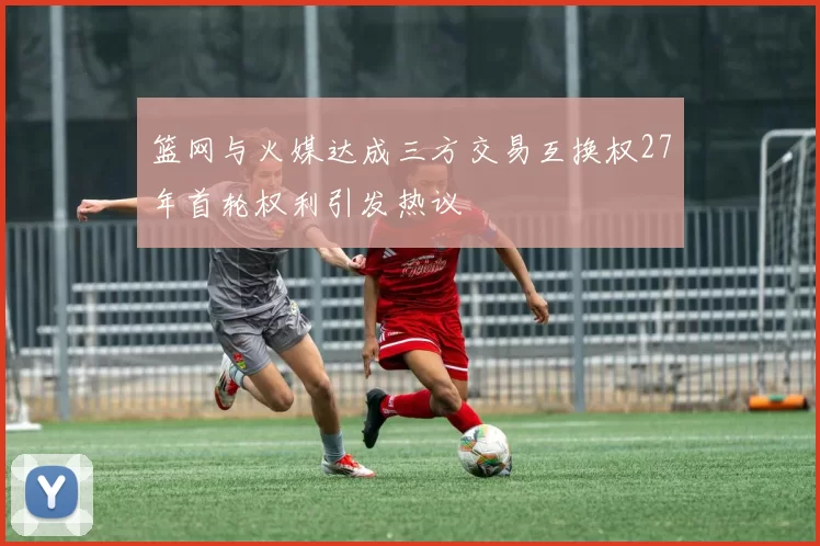 篮网与火媒达成三方交易互换权27年首轮权利引发热议