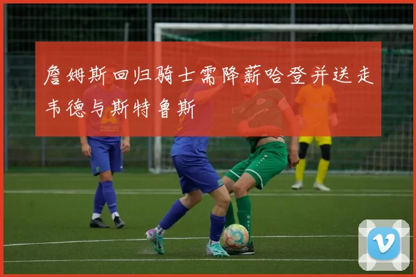 詹姆斯回归骑士需降薪哈登并送走韦德与斯特鲁斯