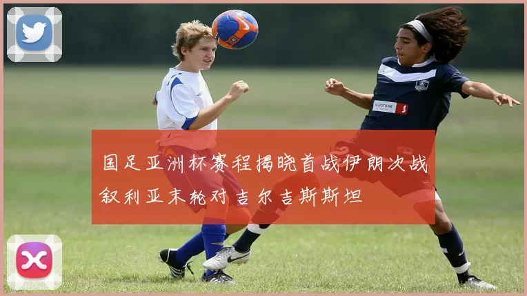 国足亚洲杯赛程揭晓首战伊朗次战叙利亚末轮对吉尔吉斯斯坦