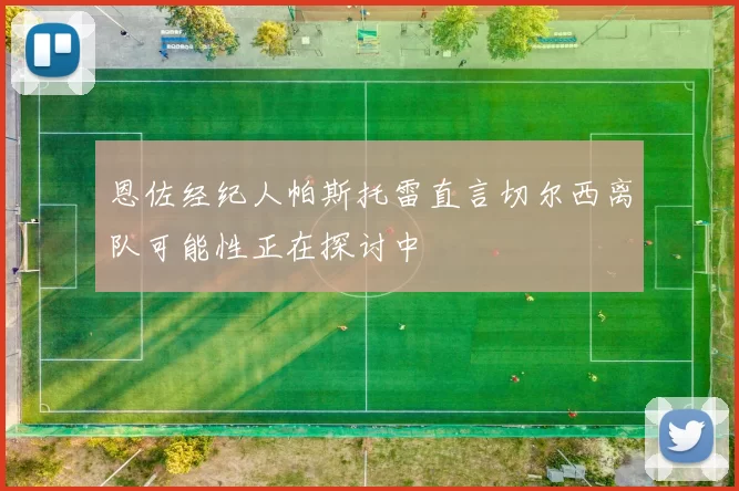 恩佐经纪人帕斯托雷直言切尔西离队可能性正在探讨中