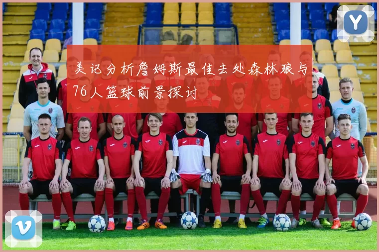 美记分析詹姆斯最佳去处森林狼与76人篮球前景探讨