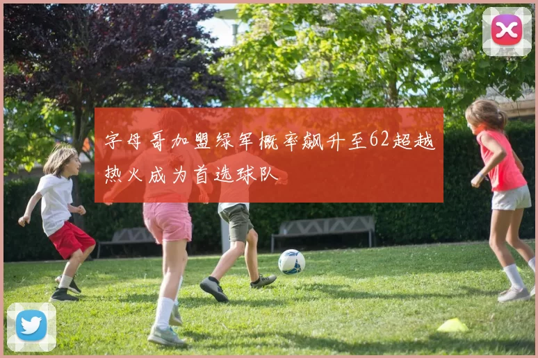 字母哥加盟绿军概率飙升至62超越热火成为首选球队
