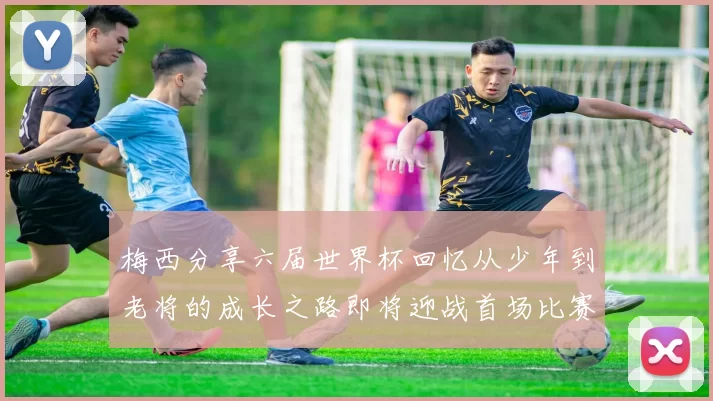 梅西分享六届世界杯回忆从少年到老将的成长之路即将迎战首场比赛