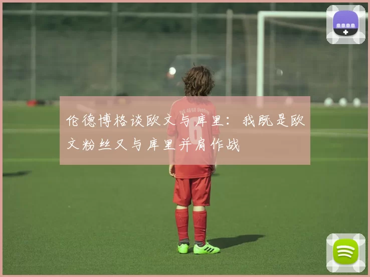 伦德博格谈欧文与库里：我既是欧文粉丝又与库里并肩作战