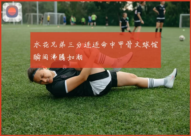 水花兄弟三分连连命中甲骨文球馆瞬间沸腾如潮