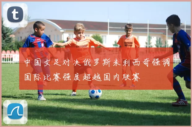 中国女足对决俄罗斯米利西奇强调国际比赛强度超越国内联赛
