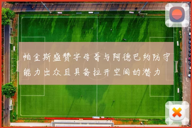 帕金斯盛赞字母哥与阿德巴约防守能力出众且具备拉开空间的潜力